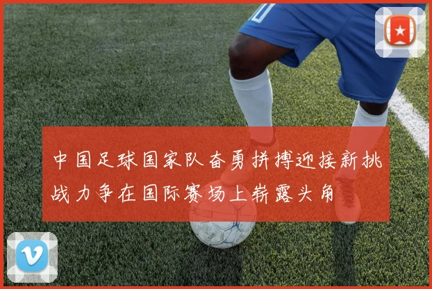 中国足球国家队奋勇拼搏迎接新挑战力争在国际赛场上崭露头角