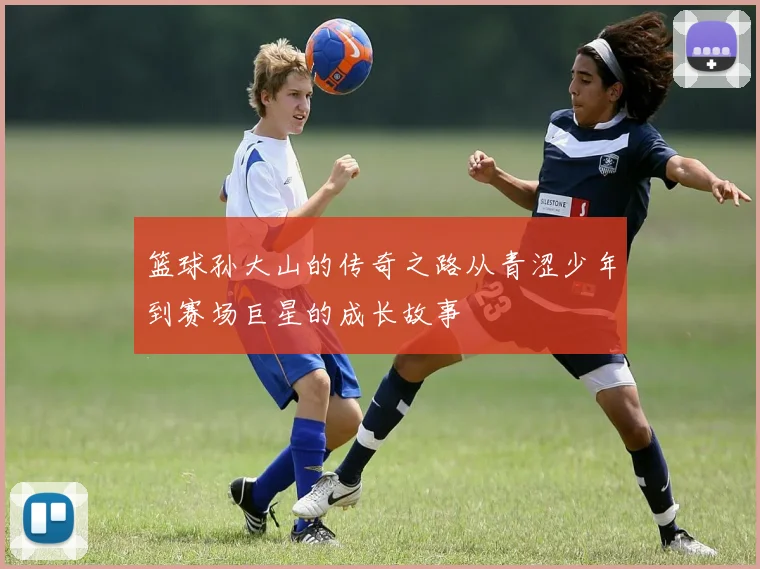 篮球孙大山的传奇之路从青涩少年到赛场巨星的成长故事