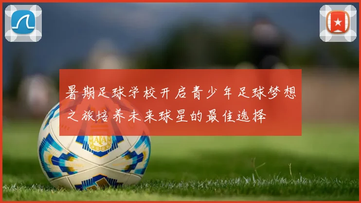 暑期足球学校开启青少年足球梦想之旅培养未来球星的最佳选择