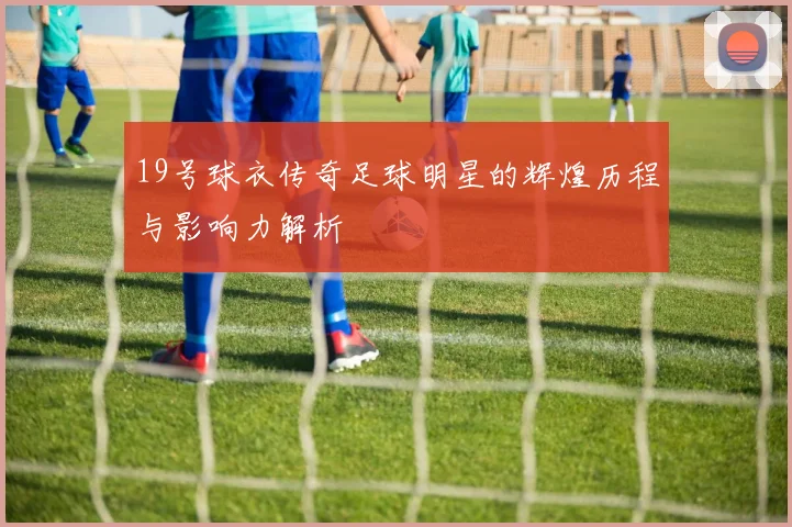 19号球衣传奇足球明星的辉煌历程与影响力解析