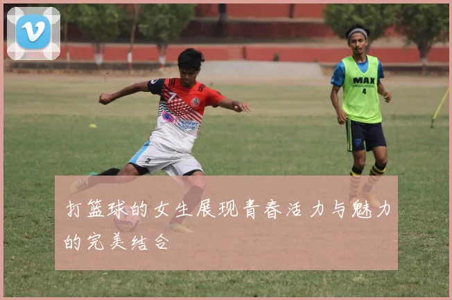 打篮球的女生展现青春活力与魅力的完美结合